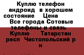Куплю телефон андроид, в хорошем состояние  › Цена ­ 1 000 - Все города Сотовые телефоны и связь » Куплю   . Татарстан респ.,Чистопольский р-н